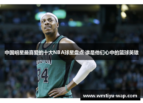 中国明星最喜爱的十大NBA球星盘点 谁是他们心中的篮球英雄